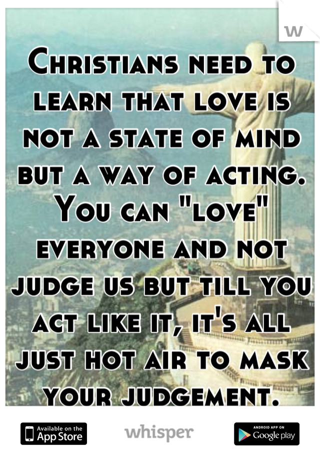 Christians need to learn that love is not a state of mind but a way of acting. You can "love" everyone and not judge us but till you act like it, it's all just hot air to mask your judgement.