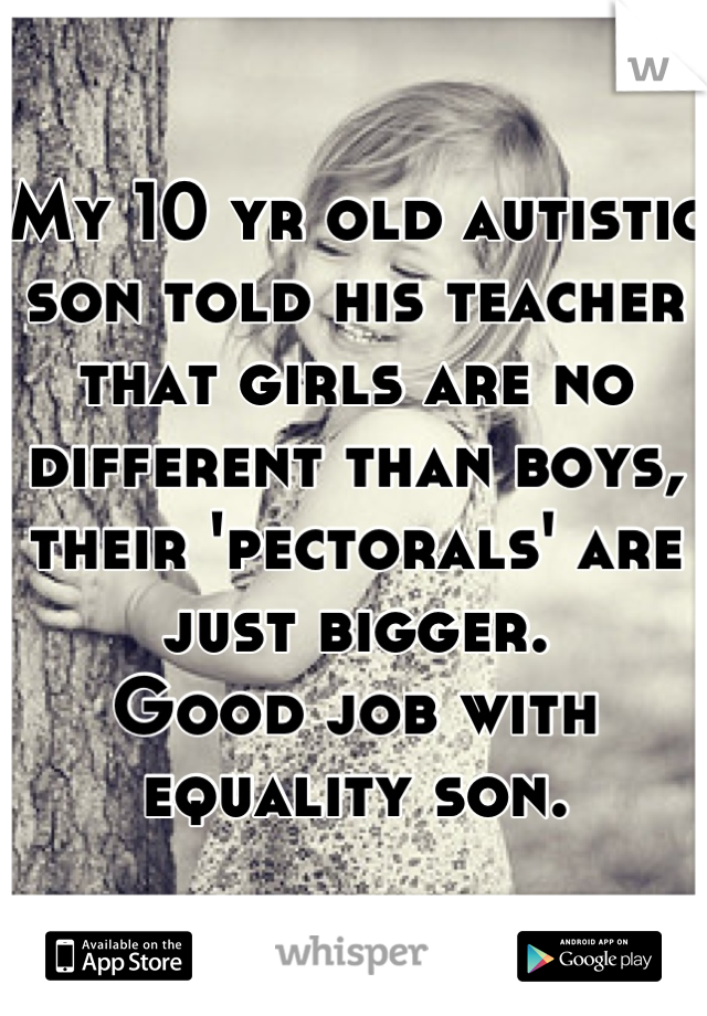 My 10 yr old autistic son told his teacher that girls are no different than boys, their 'pectorals' are just bigger. 
Good job with equality son.