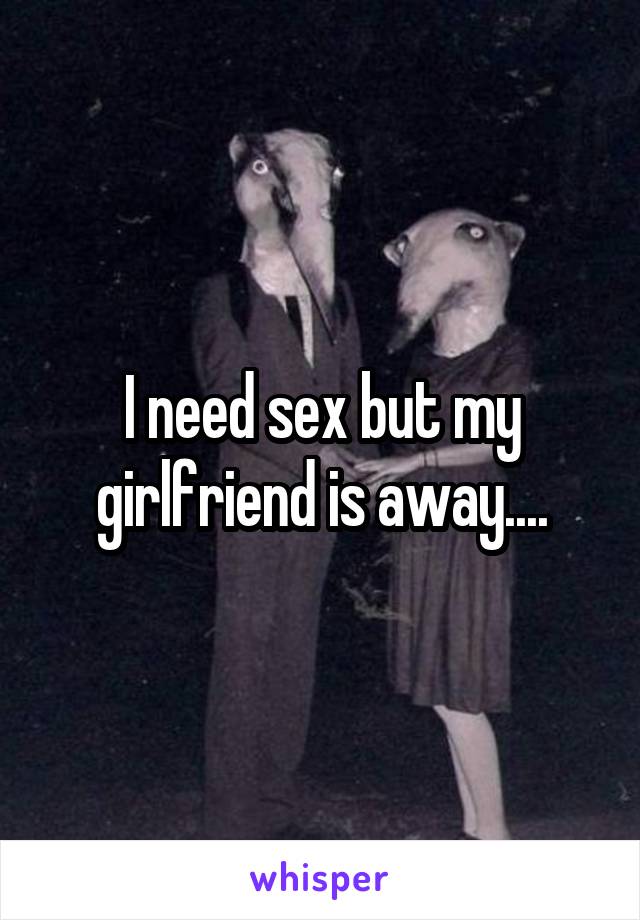 I need sex but my girlfriend is away....