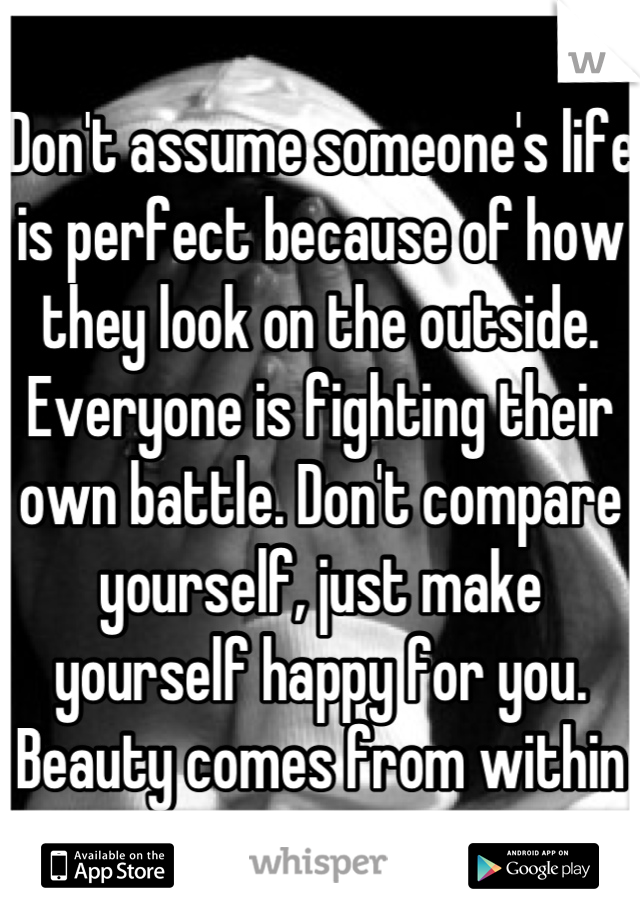 Don't assume someone's life is perfect because of how they look on the outside. Everyone is fighting their own battle. Don't compare yourself, just make yourself happy for you. Beauty comes from within