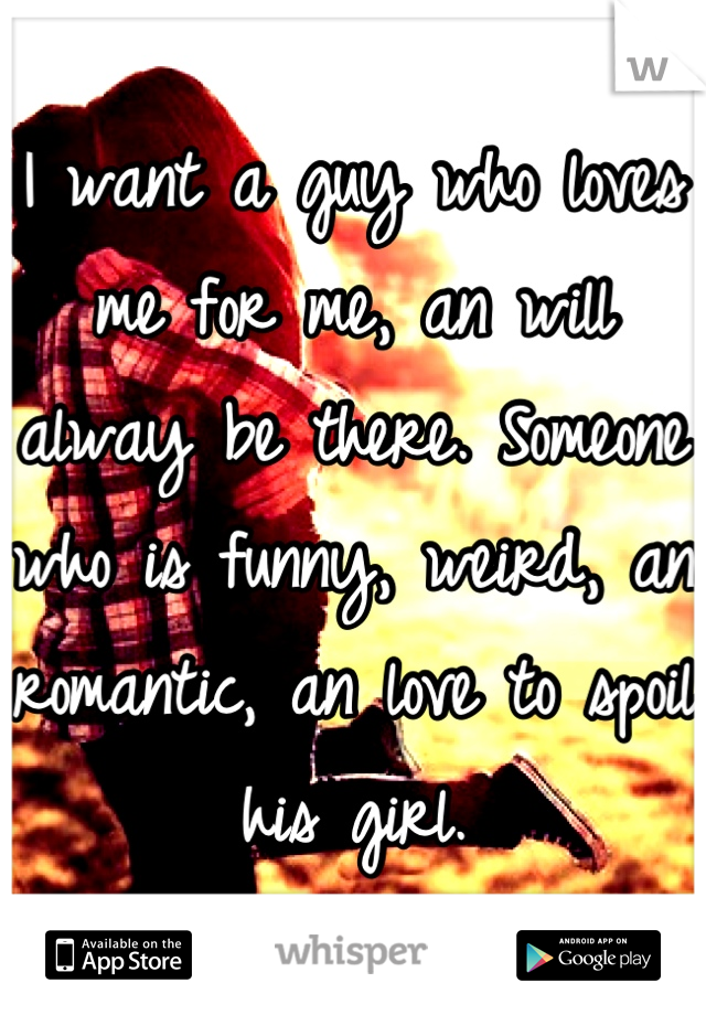 I want a guy who loves me for me, an will alway be there. Someone who is funny, weird, an romantic, an love to spoil his girl.