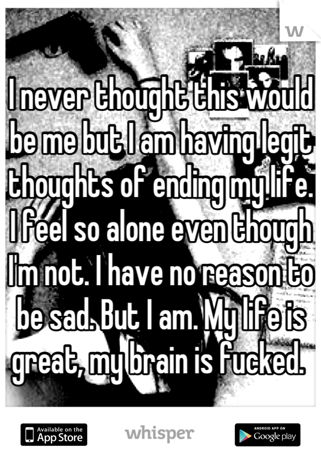 I never thought this would be me but I am having legit thoughts of ending my life. I feel so alone even though I'm not. I have no reason to be sad. But I am. My life is great, my brain is fucked. 