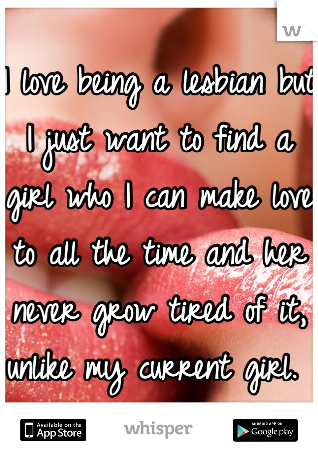 I love being a lesbian but I just want to find a girl who I can make love to all the time and her never grow tired of it, unlike my current girl. 