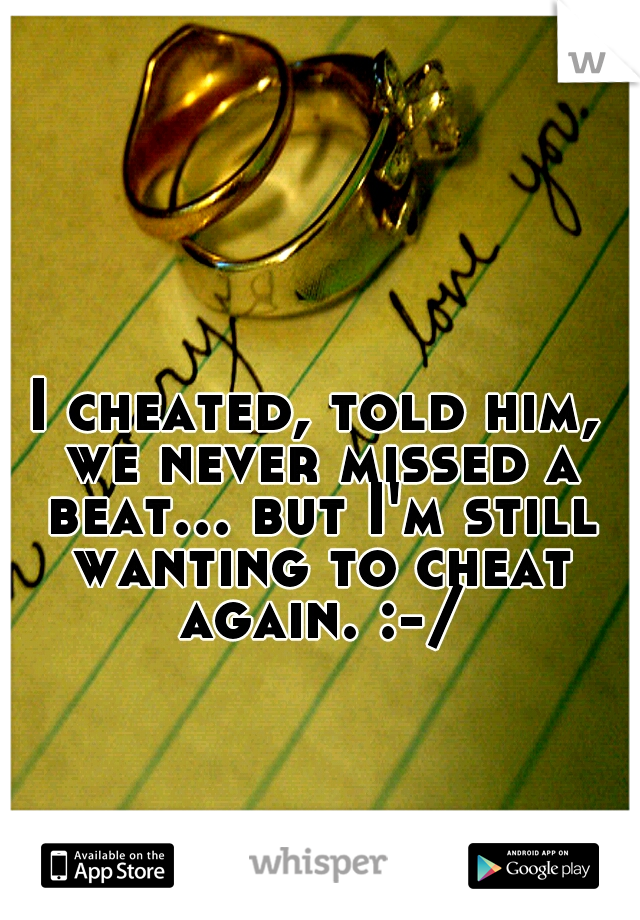 I cheated, told him, we never missed a beat... but I'm still wanting to cheat again. :-/