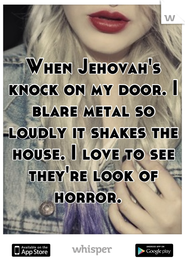 When Jehovah's knock on my door. I blare metal so loudly it shakes the house. I love to see they're look of horror.  