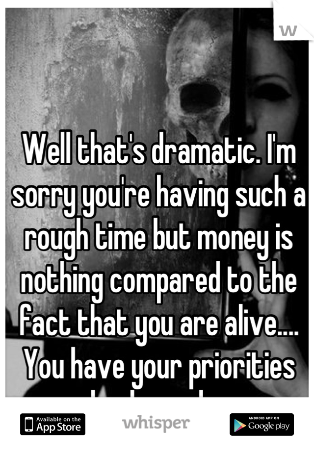 Well that's dramatic. I'm sorry you're having such a rough time but money is nothing compared to the fact that you are alive.... You have your priorities backwards..