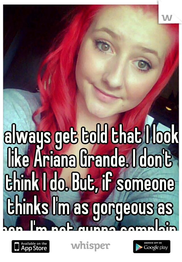 I always get told that I look like Ariana Grande. I don't think I do. But, if someone thinks I'm as gorgeous as her, I'm not gunna complain. 