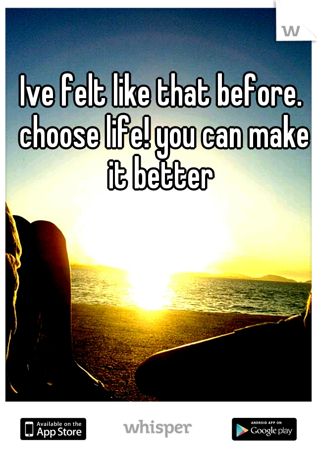 Ive felt like that before. choose life! you can make it better 