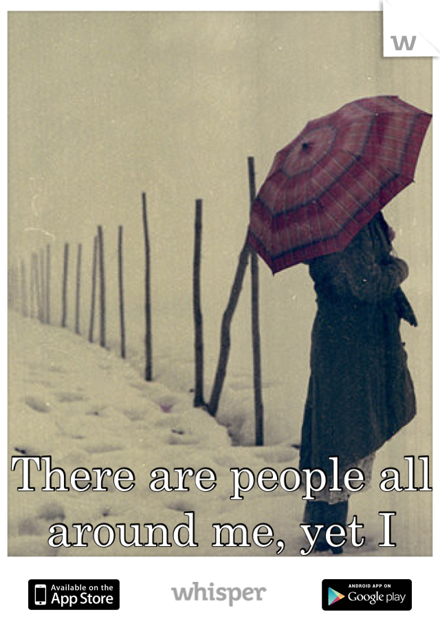 There are people all around me, yet I feel so all alone. 