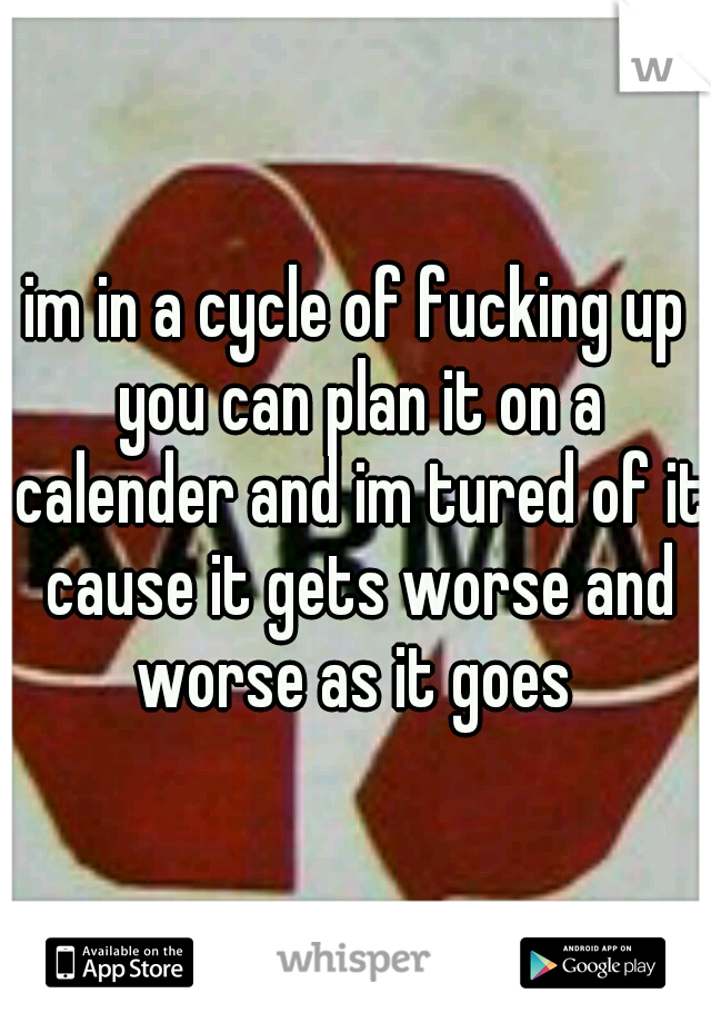 im in a cycle of fucking up you can plan it on a calender and im tured of it cause it gets worse and worse as it goes 