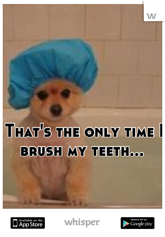 That's the only time I brush my teeth... 