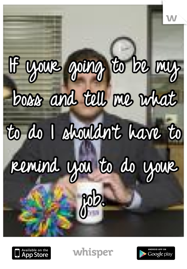 If your going to be my boss and tell me what to do I shouldn't have to remind you to do your job.