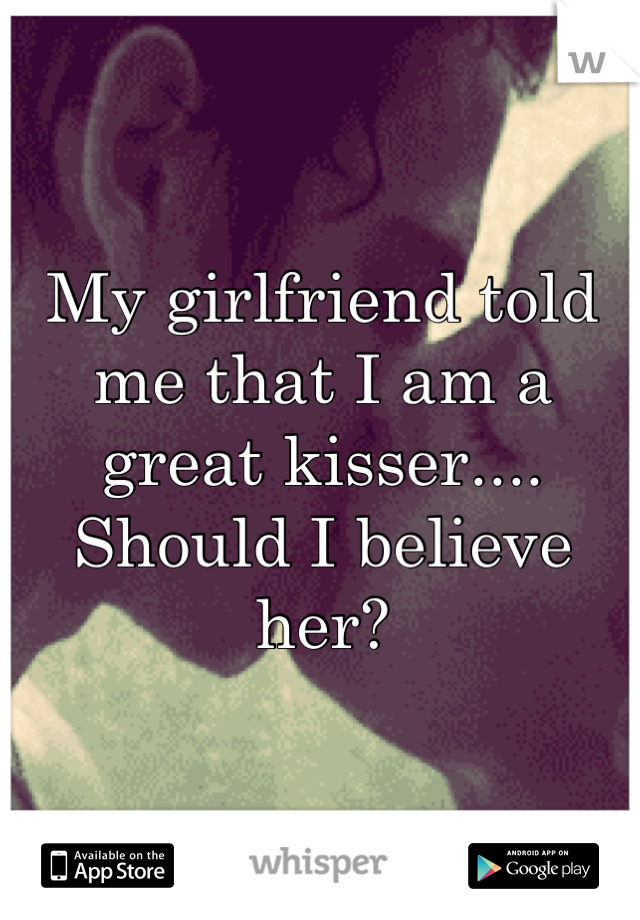 My girlfriend told me that I am a great kisser.... Should I believe her?