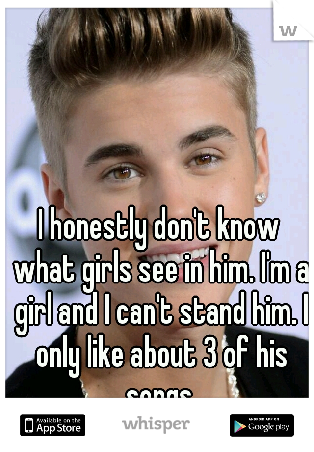 I honestly don't know what girls see in him. I'm a girl and I can't stand him. I only like about 3 of his songs.