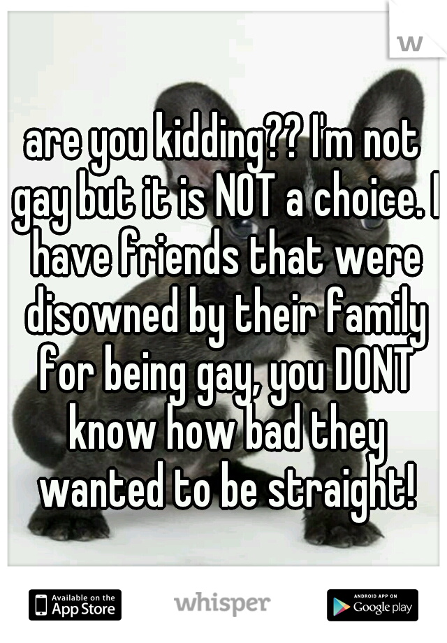 are you kidding?? I'm not gay but it is NOT a choice. I have friends that were disowned by their family for being gay, you DONT know how bad they wanted to be straight!