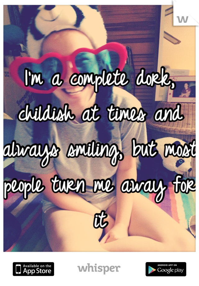 I'm a complete dork, childish at times and always smiling, but most people turn me away for it