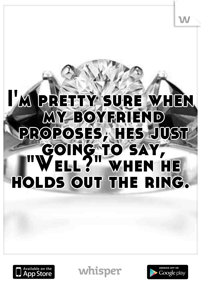 I'm pretty sure when my boyfriend proposes, hes just going to say, "Well?" when he holds out the ring. 