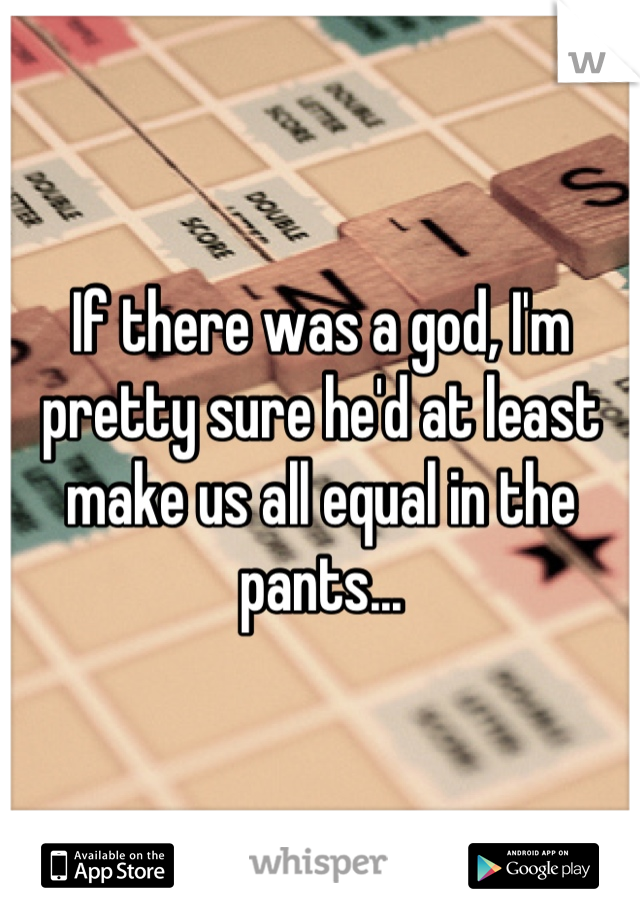 If there was a god, I'm pretty sure he'd at least make us all equal in the pants...