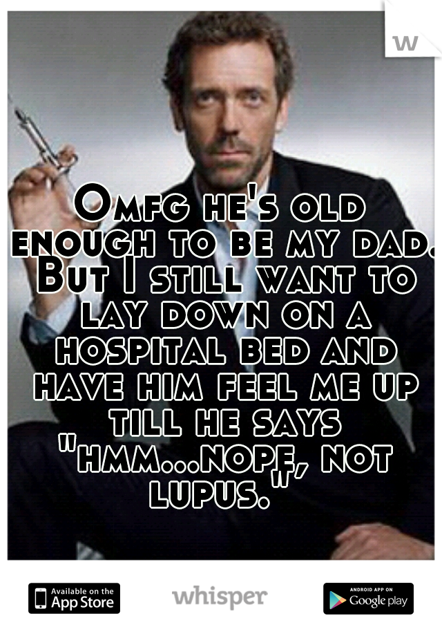 Omfg he's old enough to be my dad. But I still want to lay down on a hospital bed and have him feel me up till he says "hmm...nope, not lupus." 