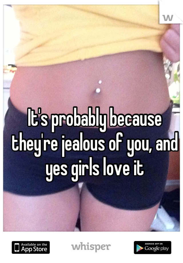 It's probably because they're jealous of you, and yes girls love it