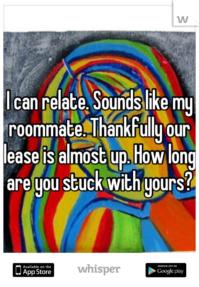 I can relate. Sounds like my roommate. Thankfully our lease is almost up. How long are you stuck with yours?