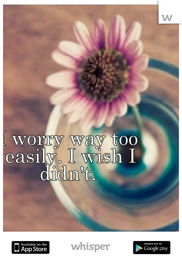 I worry way too easily. I wish I didn't. 