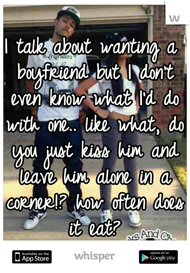 I talk about wanting a boyfriend but I don't even know what I'd do with one.. like what, do you just kiss him and leave him alone in a corner!? how often does it eat?