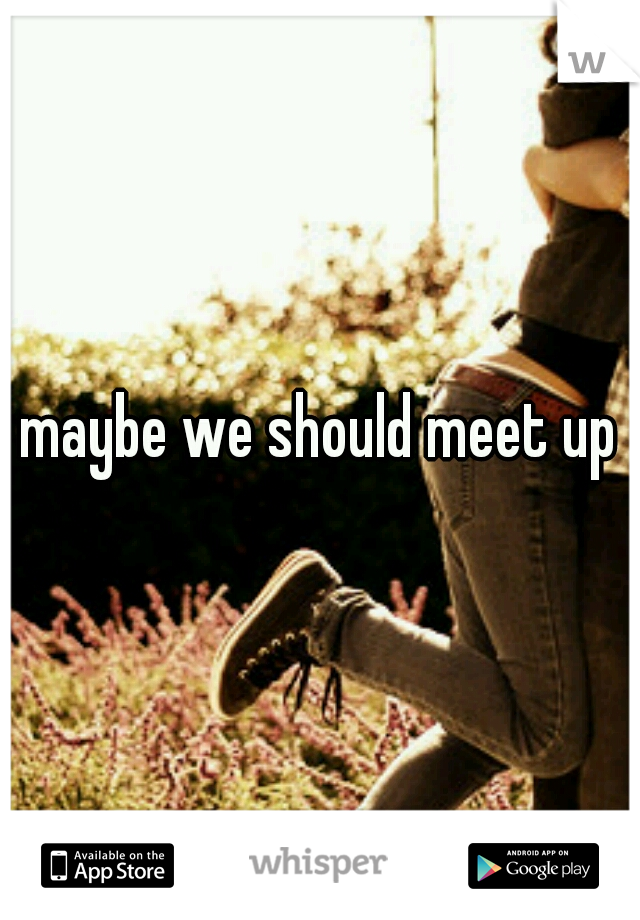 maybe we should meet up