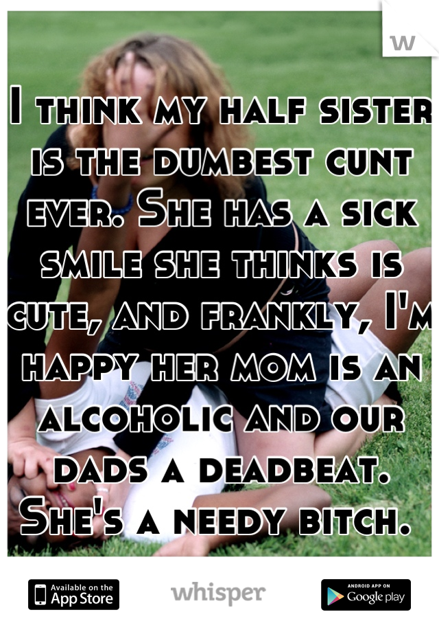 I think my half sister is the dumbest cunt ever. She has a sick smile she thinks is cute, and frankly, I'm happy her mom is an alcoholic and our dads a deadbeat. She's a needy bitch. 