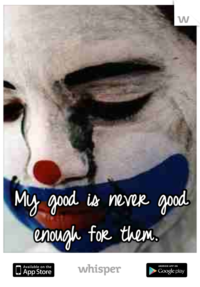 My good is never good enough for them. 