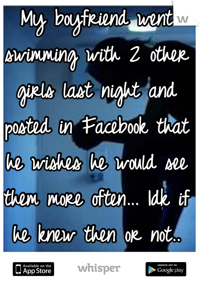 My boyfriend went swimming with 2 other girls last night and posted in Facebook that he wishes he would see them more often... Idk if he knew then or not.. But I'm worried...!:/