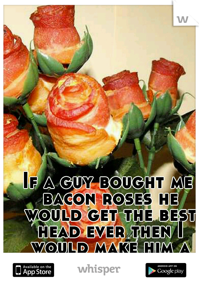 If a guy bought me bacon roses he would get the best head ever then I would make him a sandwich.