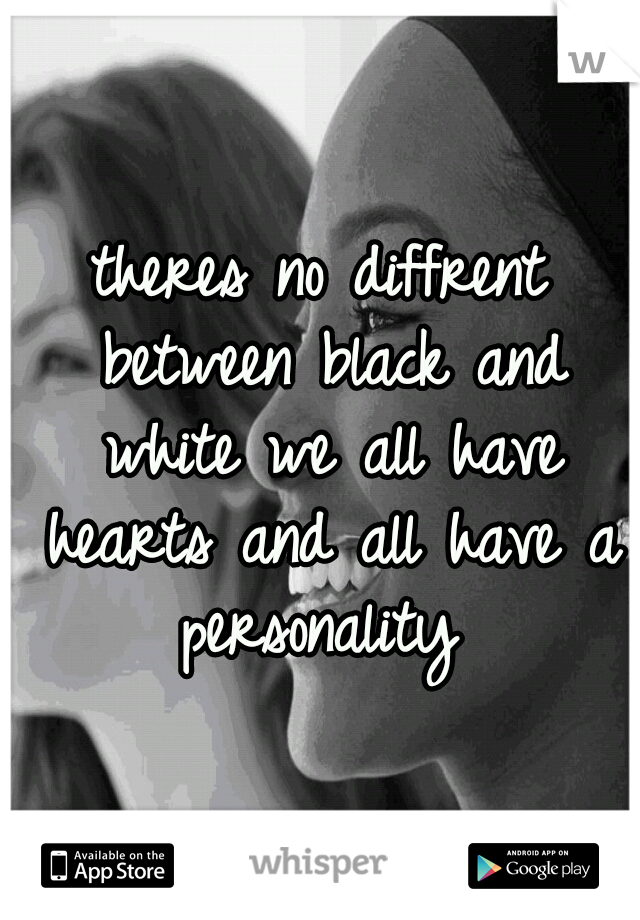 theres no diffrent between black and white we all have hearts and all have a personality 