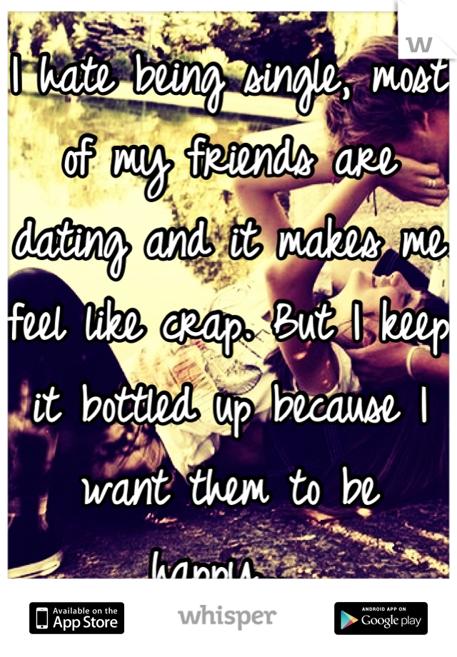 I hate being single, most of my friends are dating and it makes me feel like crap. But I keep it bottled up because I want them to be happy... 