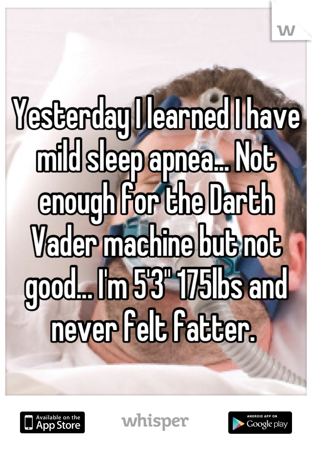 Yesterday I learned I have mild sleep apnea... Not enough for the Darth Vader machine but not good... I'm 5'3" 175lbs and never felt fatter. 