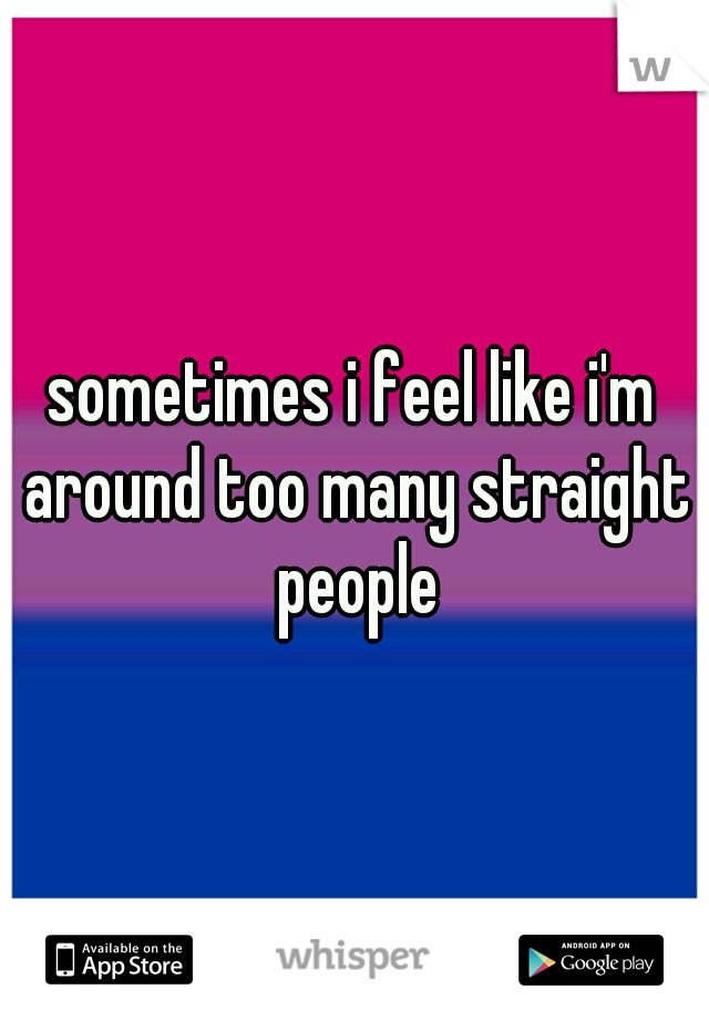 sometimes i feel like i'm around too many straight people