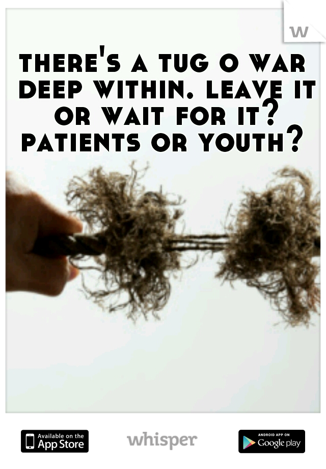 there's a tug o war deep within. leave it or wait for it? patients or youth? 