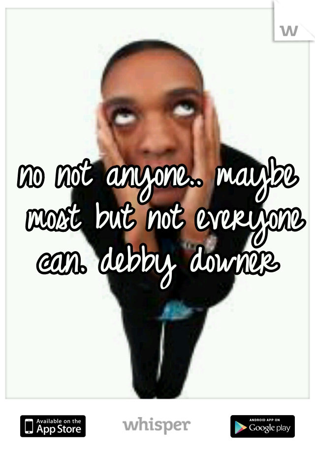 no not anyone.. maybe most but not everyone can. debby downer 