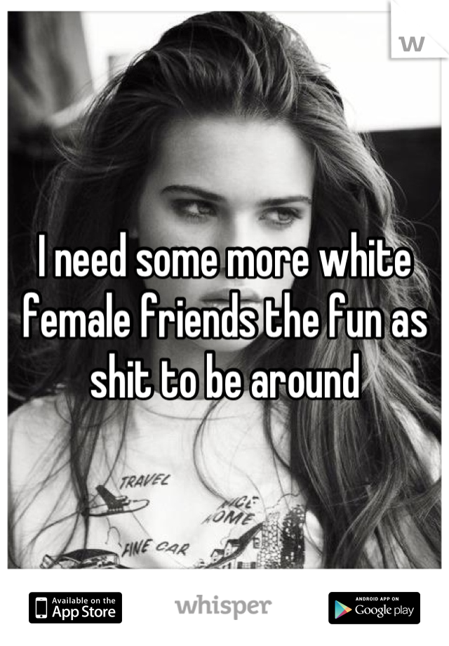 I need some more white female friends the fun as shit to be around