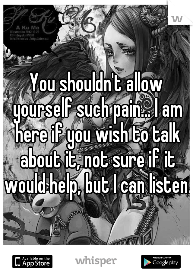 You shouldn't allow yourself such pain... I am here if you wish to talk about it, not sure if it would help, but I can listen.