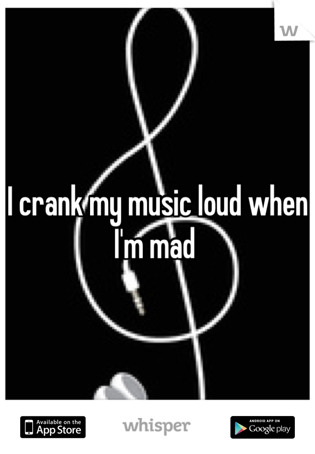 I crank my music loud when I'm mad 