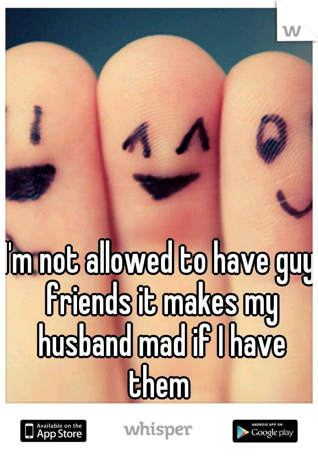 I'm not allowed to have guy friends it makes my husband mad if I have them 