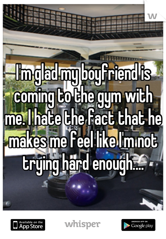 I'm glad my boyfriend is coming to the gym with me. I hate the fact that he makes me feel like I'm not trying hard enough....