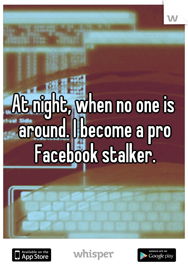 At night, when no one is around. I become a pro Facebook stalker.
