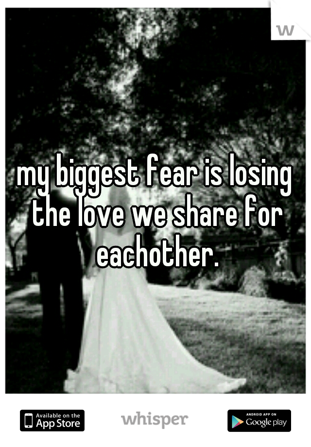 my biggest fear is losing the love we share for eachother.