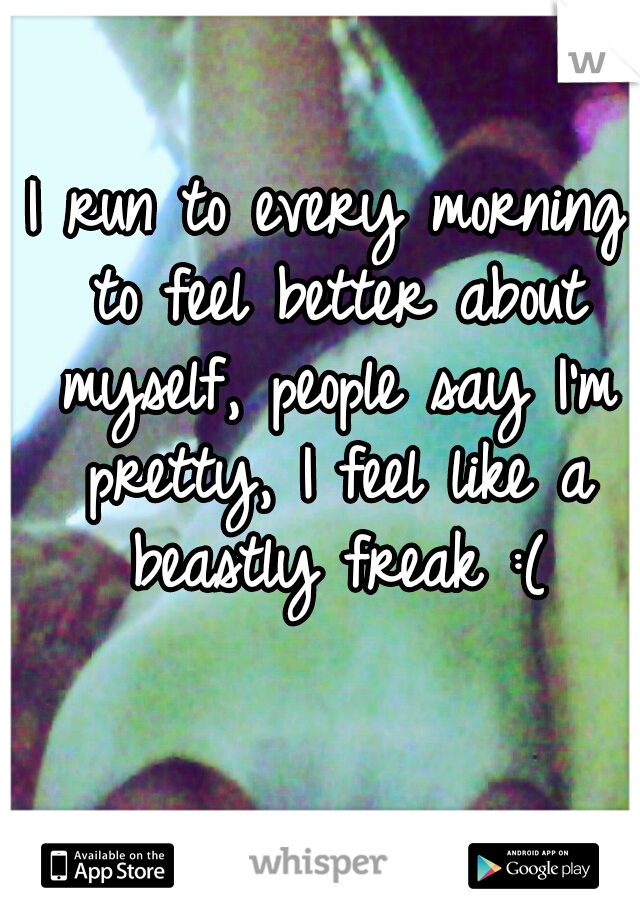 I run to every morning to feel better about myself, people say I'm pretty, I feel like a beastly freak :(