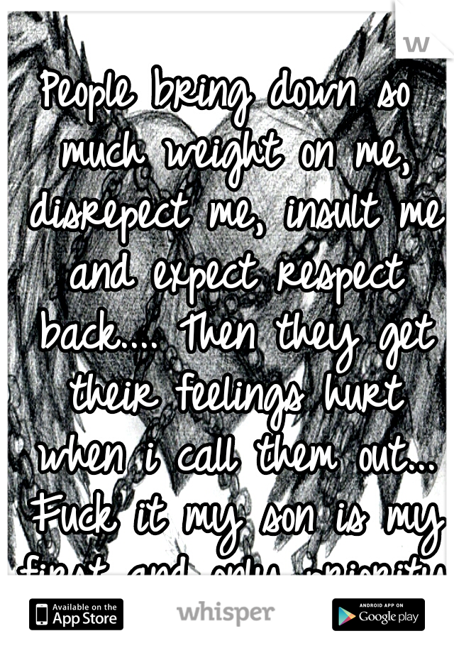 People bring down so much weight on me, disrepect me, insult me and expect respect back.... Then they get their feelings hurt when i call them out... Fuck it my son is my first and only priority