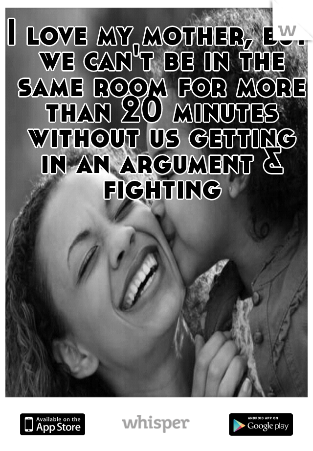 I love my mother, but we can't be in the same room for more than 20 minutes without us getting in an argument & fighting.