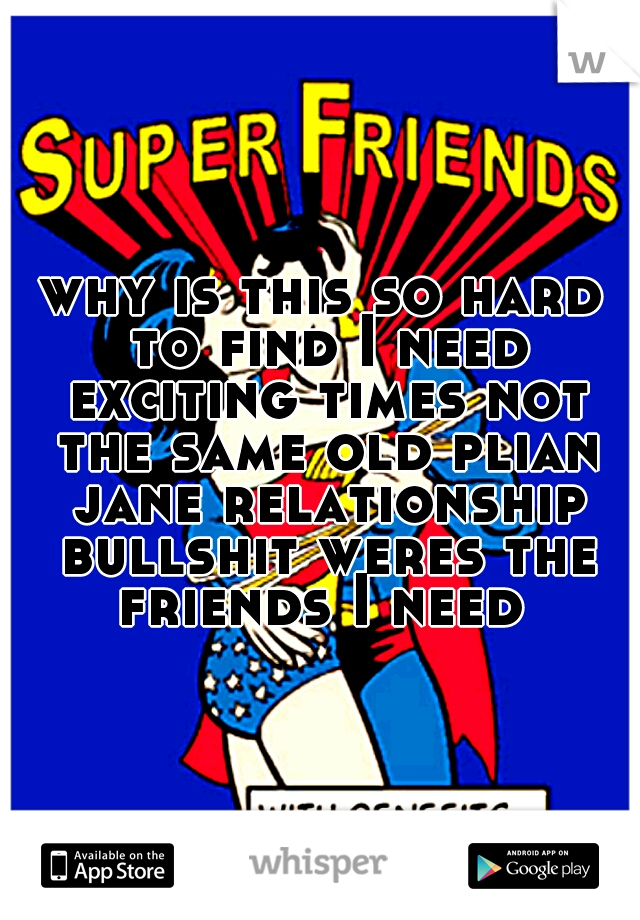 why is this so hard to find I need exciting times not the same old plian jane relationship bullshit weres the friends I need 