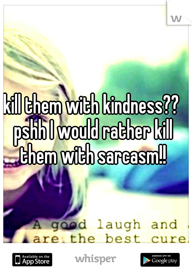 kill them with kindness?? pshh I would rather kill them with sarcasm!!